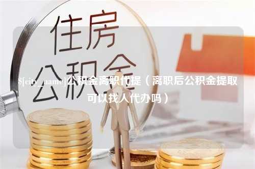 进贤公积金离职代提（离职后公积金提取可以找人代办吗）